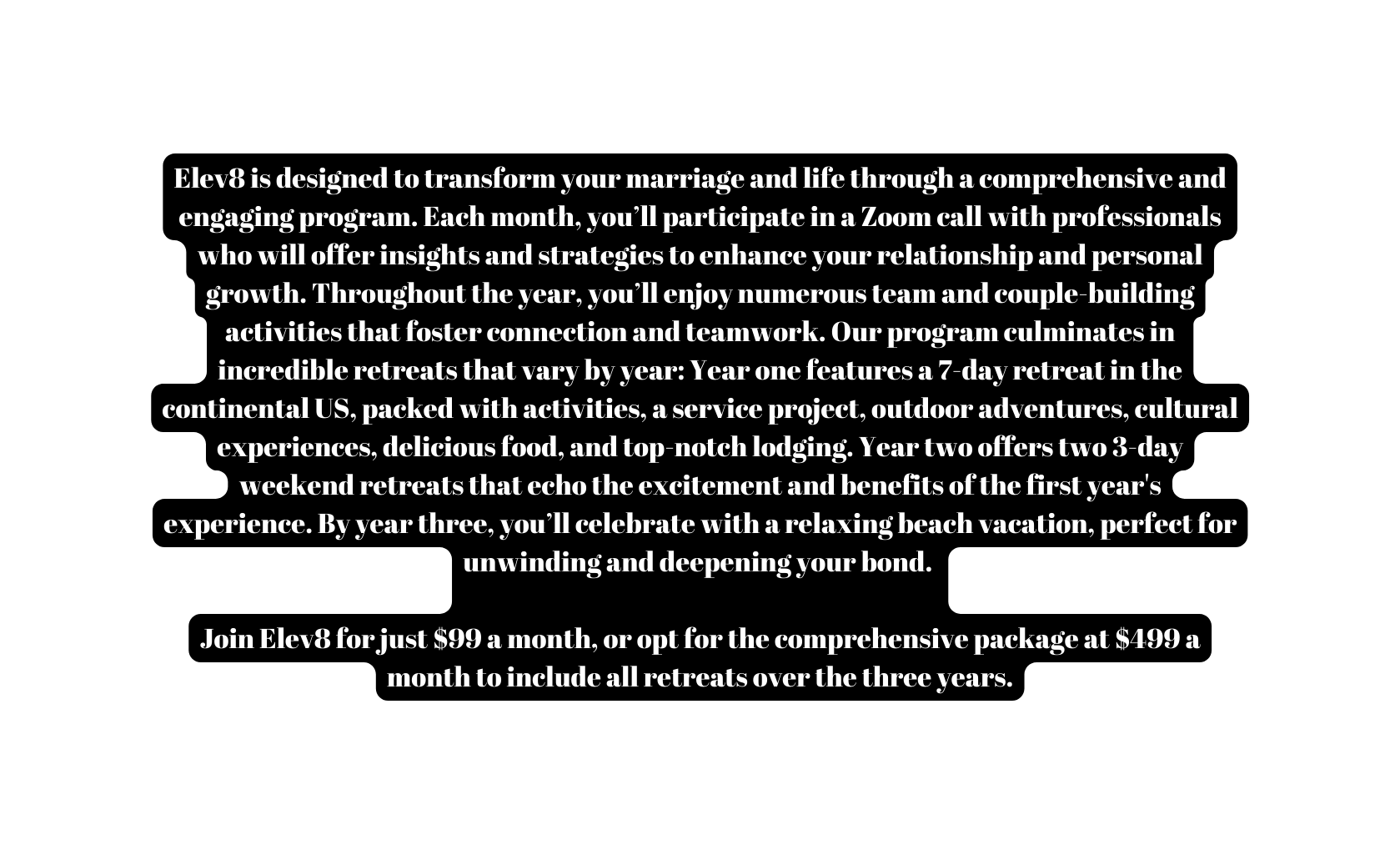 Elev8 is designed to transform your marriage and life through a comprehensive and engaging program Each month you ll participate in a Zoom call with professionals who will offer insights and strategies to enhance your relationship and personal growth Throughout the year you ll enjoy numerous team and couple building activities that foster connection and teamwork Our program culminates in incredible retreats that vary by year Year one features a 7 day retreat in the continental US packed with activities a service project outdoor adventures cultural experiences delicious food and top notch lodging Year two offers two 3 day weekend retreats that echo the excitement and benefits of the first year s experience By year three you ll celebrate with a relaxing beach vacation perfect for unwinding and deepening your bond Join Elev8 for just 99 a month or opt for the comprehensive package at 499 a month to include all retreats over the three years